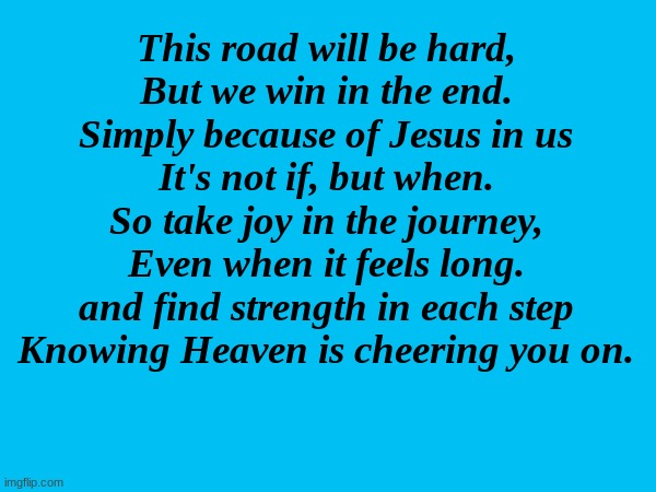 The Lord is always by our side | This road will be hard,
But we win in the end.
Simply because of Jesus in us
It's not if, but when.
So take joy in the journey,
Even when it feels long.
and find strength in each step
Knowing Heaven is cheering you on. | made w/ Imgflip meme maker