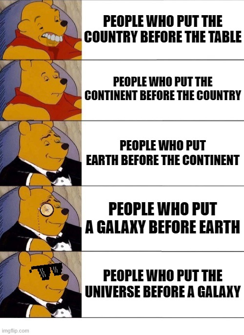 Winnie the Pooh v.20 | PEOPLE WHO PUT THE COUNTRY BEFORE THE TABLE; PEOPLE WHO PUT THE CONTINENT BEFORE THE COUNTRY; PEOPLE WHO PUT EARTH BEFORE THE CONTINENT; PEOPLE WHO PUT A GALAXY BEFORE EARTH; PEOPLE WHO PUT THE UNIVERSE BEFORE A GALAXY | image tagged in winnie the pooh v 20 | made w/ Imgflip meme maker