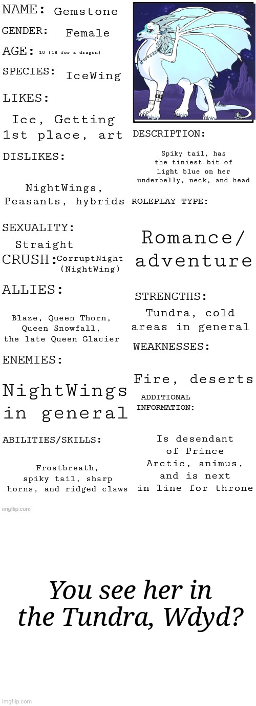 Gemstone; Female; 10 (18 for a dragon); IceWing; Ice, Getting 1st place, art; Spiky tail, has the tiniest bit of light blue on her underbelly, neck, and head; NightWings, Peasants, hybrids; Romance/ adventure; Straight; CorruptNight (NightWing); Tundra, cold areas in general; Blaze, Queen Thorn, Queen Snowfall, the late Queen Glacier; Fire, deserts; NightWings in general; Is desendant of Prince Arctic, animus, and is next in line for throne; Frostbreath, spiky tail, sharp horns, and ridged claws; You see her in the Tundra, Wdyd? | image tagged in updated roleplay oc showcase,blank white template | made w/ Imgflip meme maker