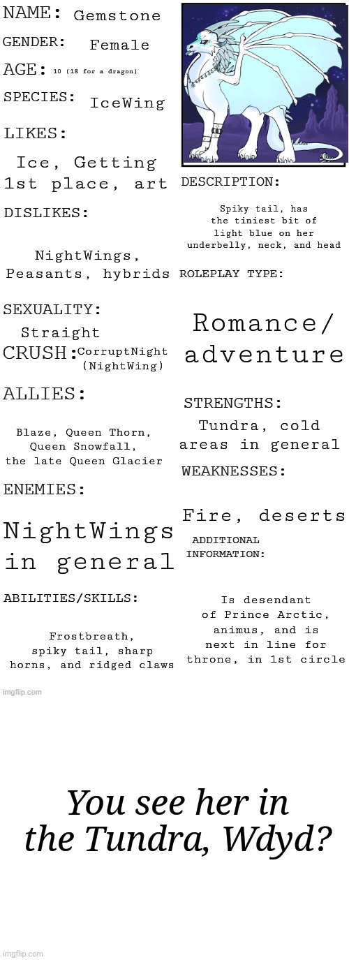 This is my WoF OC. Also, no joke or OP characters | Gemstone; Female; 10 (18 for a dragon); IceWing; Ice, Getting 1st place, art; Spiky tail, has the tiniest bit of light blue on her underbelly, neck, and head; NightWings, Peasants, hybrids; Romance/ adventure; Straight; CorruptNight (NightWing); Tundra, cold areas in general; Blaze, Queen Thorn, Queen Snowfall, the late Queen Glacier; Fire, deserts; NightWings in general; Is desendant of Prince Arctic, animus, and is next in line for throne, in 1st circle; Frostbreath, spiky tail, sharp horns, and ridged claws; You see her in the Tundra, Wdyd? | image tagged in updated roleplay oc showcase,icewing | made w/ Imgflip meme maker