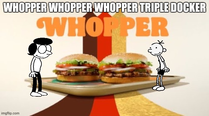 Greg goes to burger king | WHOPPER WHOPPER WHOPPER TRIPLE DOCKER | image tagged in whopper | made w/ Imgflip meme maker