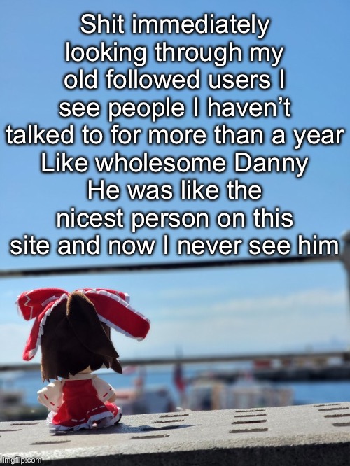 Fumo | Shit immediately looking through my old followed users I see people I haven’t talked to for more than a year
Like wholesome Danny
He was like the nicest person on this site and now I never see him | image tagged in fumo | made w/ Imgflip meme maker