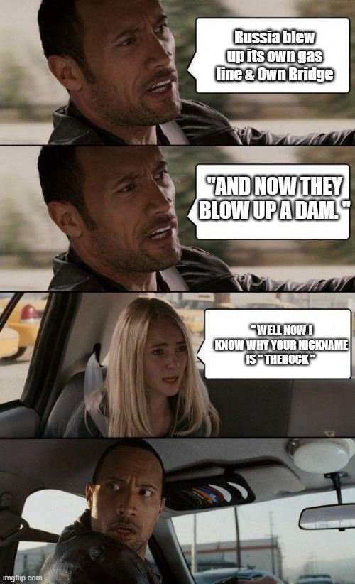 RUSSIA RUSSIA RUSSIS is BS BS BS ,theres no benefit for Russia to do any of the 3 | Russia blew up its own gas line & Own Bridge; "AND NOW THEY BLOW UP A DAM. "; " WELL NOW I KNOW WHY YOUR NICKNAME IS " THEROCK " | image tagged in the rock driving - extra conversation | made w/ Imgflip meme maker