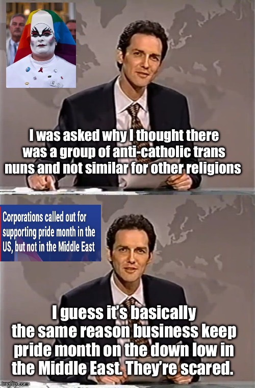 It’s easy to be brave where it’s safe | I was asked why I thought there was a group of anti-catholic trans nuns and not similar for other religions; I guess it’s basically the same reason business keep pride month on the down low in the Middle East. They’re scared. | image tagged in weekend update with norm,politics lol,memes | made w/ Imgflip meme maker