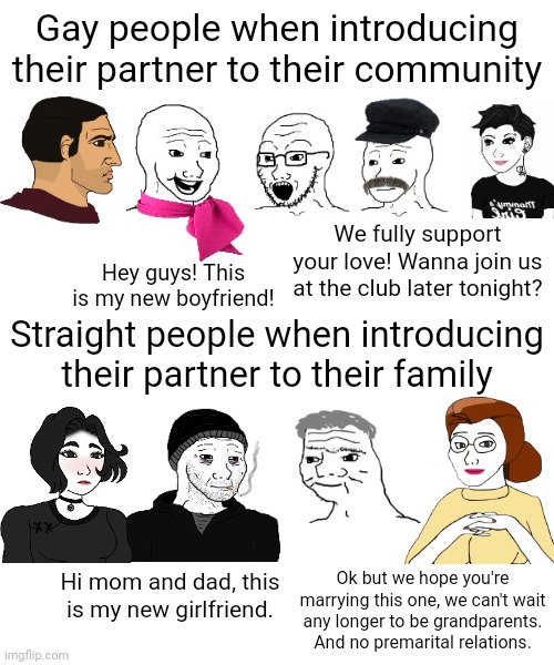 Gays being are supportive to each other but as a straight person you don't always have your own family being supportive of you | Gay people when introducing their partner to their community; We fully support your love! Wanna join us at the club later tonight? Hey guys! This is my new boyfriend! Straight people when introducing their partner to their family; Hi mom and dad, this is my new girlfriend. Ok but we hope you're marrying this one, we can't wait any longer to be grandparents. And no premarital relations. | image tagged in lgbtq,lgbt,gay pride,relationships | made w/ Imgflip meme maker