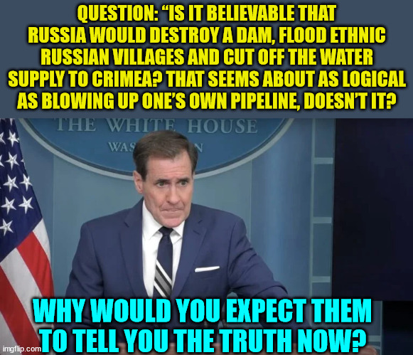Why would you expect them to tell you the truth now? | QUESTION: “IS IT BELIEVABLE THAT RUSSIA WOULD DESTROY A DAM, FLOOD ETHNIC RUSSIAN VILLAGES AND CUT OFF THE WATER SUPPLY TO CRIMEA? THAT SEEMS ABOUT AS LOGICAL AS BLOWING UP ONE’S OWN PIPELINE, DOESN’T IT? WHY WOULD YOU EXPECT THEM TO TELL YOU THE TRUTH NOW? | image tagged in biden,admin,liars | made w/ Imgflip meme maker