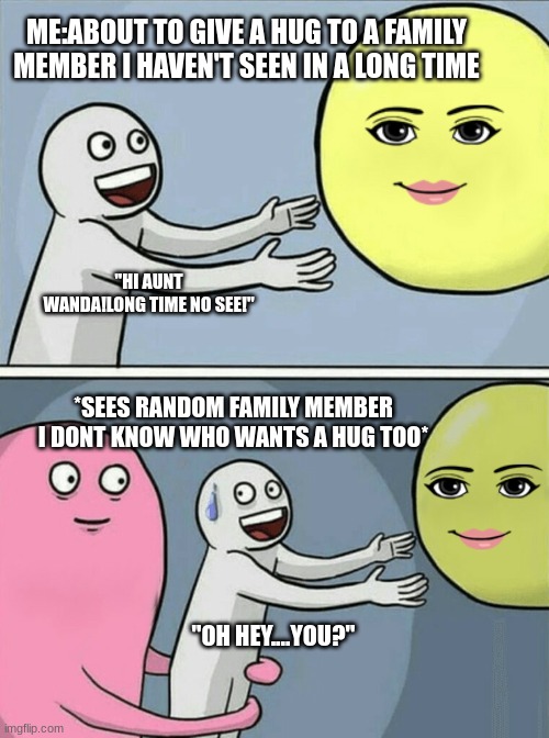 When you see a random family member you don't know | ME:ABOUT TO GIVE A HUG TO A FAMILY MEMBER I HAVEN'T SEEN IN A LONG TIME; "HI AUNT WANDA!LONG TIME NO SEE!"; *SEES RANDOM FAMILY MEMBER I DONT KNOW WHO WANTS A HUG TOO*; "OH HEY....YOU?" | image tagged in memes,running away balloon,funny | made w/ Imgflip meme maker