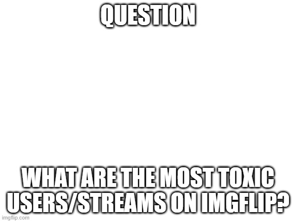 QUESTION; WHAT ARE THE MOST TOXIC USERS/STREAMS ON IMGFLIP? | made w/ Imgflip meme maker