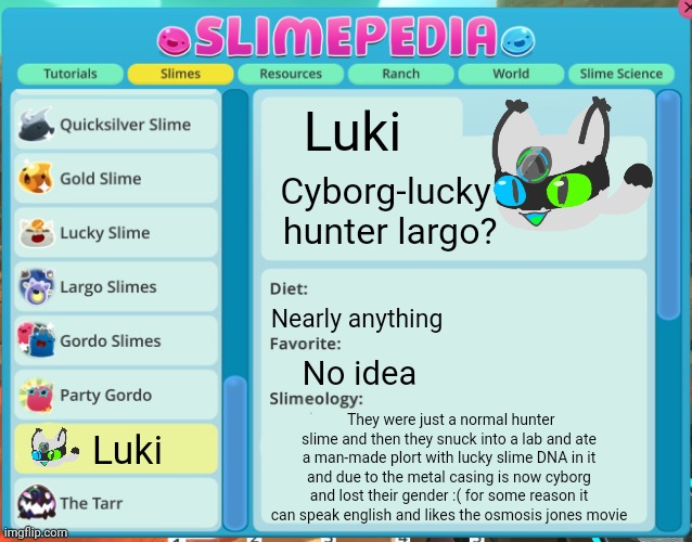 Luki lore :mindblown: | Luki; Cyborg-lucky  hunter largo? Nearly anything; No idea; They were just a normal hunter slime and then they snuck into a lab and ate a man-made plort with lucky slime DNA in it and due to the metal casing is now cyborg and lost their gender :( for some reason it can speak english and likes the osmosis jones movie; Luki | image tagged in slimepedia entry | made w/ Imgflip meme maker