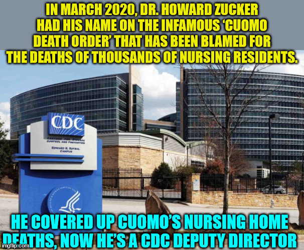 Dr. Zucker was New York’s Fauci. | IN MARCH 2020, DR. HOWARD ZUCKER HAD HIS NAME ON THE INFAMOUS ‘CUOMO DEATH ORDER’ THAT HAS BEEN BLAMED FOR THE DEATHS OF THOUSANDS OF NURSING RESIDENTS. HE COVERED UP CUOMO’S NURSING HOME DEATHS, NOW HE’S A CDC DEPUTY DIRECTOR | image tagged in covid,truth | made w/ Imgflip meme maker