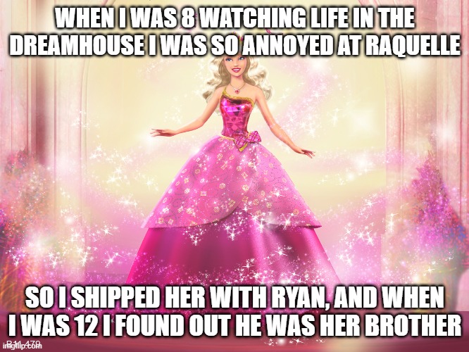 watching barbie life in the dreamhouse | WHEN I WAS 8 WATCHING LIFE IN THE DREAMHOUSE I WAS SO ANNOYED AT RAQUELLE; SO I SHIPPED HER WITH RYAN, AND WHEN I WAS 12 I FOUND OUT HE WAS HER BROTHER | image tagged in princess barbie doll queen,barbie | made w/ Imgflip meme maker