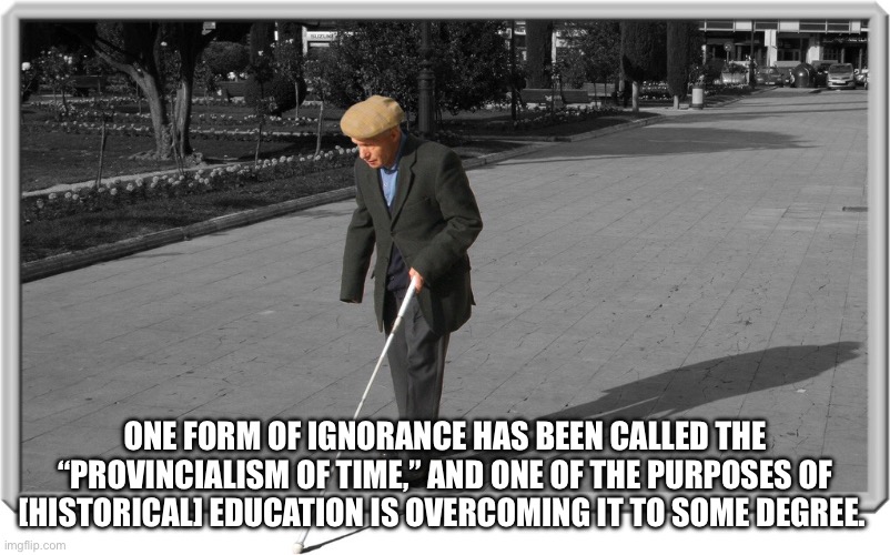 Blind guy | ONE FORM OF IGNORANCE HAS BEEN CALLED THE “PROVINCIALISM OF TIME,” AND ONE OF THE PURPOSES OF [HISTORICAL] EDUCATION IS OVERCOMING IT TO SOME DEGREE. | image tagged in blind guy | made w/ Imgflip meme maker
