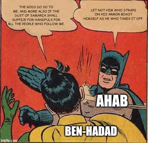 Batman Slapping Robin | THE GODS DO SO TO ME, AND MORE ALSO IF THE DUST OF SAMARIA SHALL SUFFICE FOR HANDFULS FOR ALL THE PEOPLE WHO FOLLOW ME. LET NOT HIM WHO STRAPS ON HIS ARMOR BOAST HIMSELF AS HE WHO TAKES IT OFF. AHAB; BEN-HADAD | image tagged in memes,batman slapping robin | made w/ Imgflip meme maker