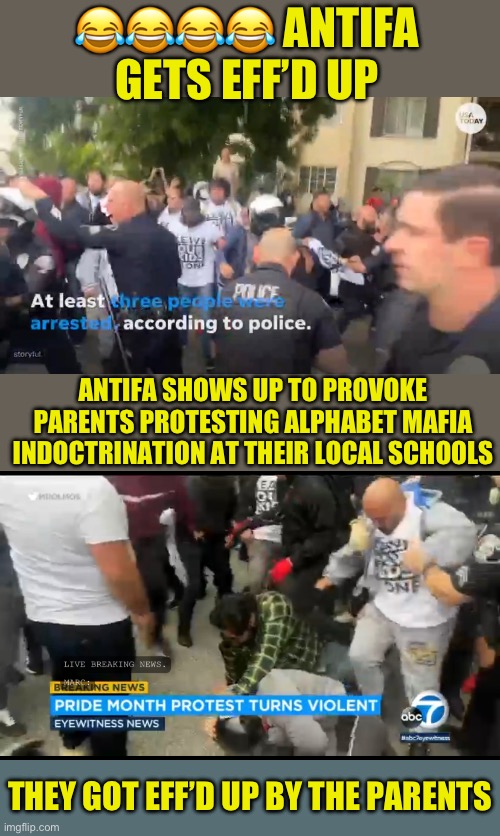 Antifa tries to provoke violence | 😂😂😂😂 ANTIFA GETS EFF’D UP; ANTIFA SHOWS UP TO PROVOKE PARENTS PROTESTING ALPHABET MAFIA INDOCTRINATION AT THEIR LOCAL SCHOOLS; THEY GOT EFF’D UP BY THE PARENTS | image tagged in f antifa,when the anti fascists are really fascists,you reap what you sow,god bless the american parents who effed them up | made w/ Imgflip meme maker