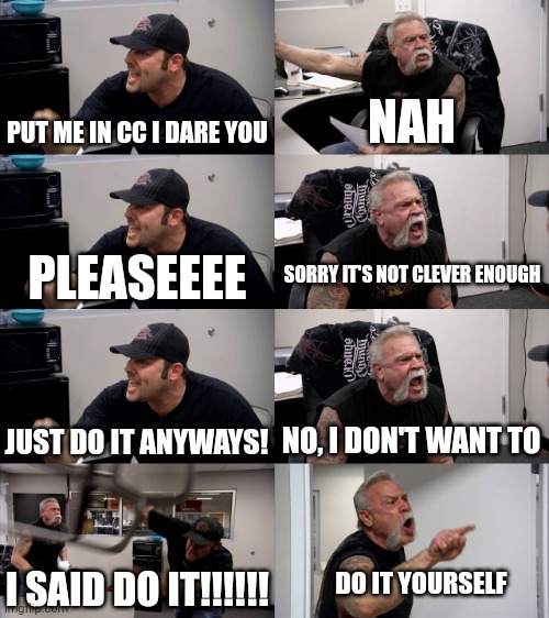 So annoying these guys (#1,757) | PUT ME IN CC I DARE YOU; NAH; SORRY IT'S NOT CLEVER ENOUGH; PLEASEEEE; JUST DO IT ANYWAYS! NO, I DON'T WANT TO; I SAID DO IT!!!!!! DO IT YOURSELF | image tagged in american chopper extended,comments,annoying,cursed,beggar,memes | made w/ Imgflip meme maker