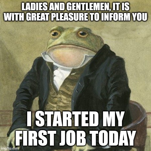 I feel accomplished :) | LADIES AND GENTLEMEN, IT IS WITH GREAT PLEASURE TO INFORM YOU; I STARTED MY FIRST JOB TODAY | image tagged in gentlemen it is with great pleasure to inform you that | made w/ Imgflip meme maker