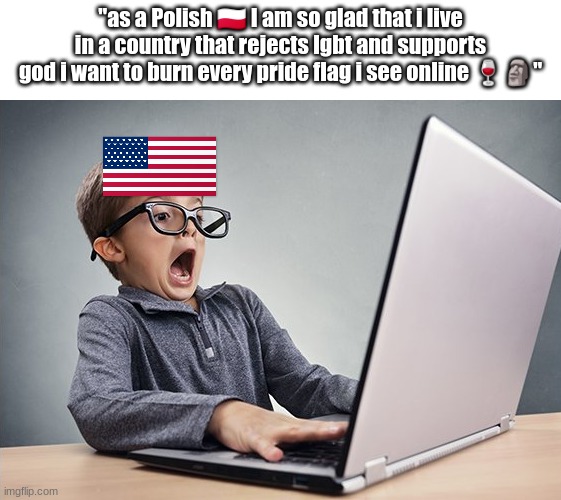 This may sound like a strawman but every single comment on a mapping video is like this | "as a Polish 🇵🇱 I am so glad that i live in a country that rejects lgbt and supports god i want to burn every pride flag i see online 🍷🗿" | image tagged in shocked kid on computer | made w/ Imgflip meme maker