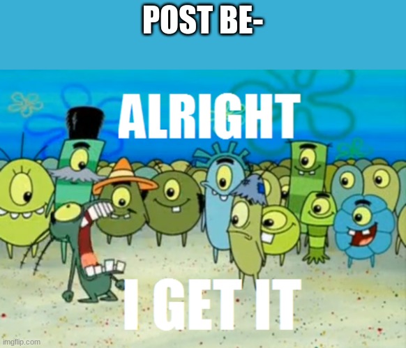 Alright I get It | POST BE- | image tagged in alright i get it | made w/ Imgflip meme maker
