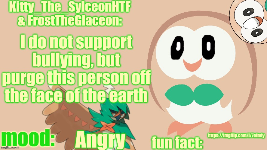 FrostTheGlaceon & Kitty_The_SylceonHTF's rowlet temp | I do not support bullying, but purge this person off the face of the earth; https://imgflip.com/i/7ofndy; Angry | image tagged in frosttheglaceon kitty_the_sylceonhtf's rowlet temp | made w/ Imgflip meme maker