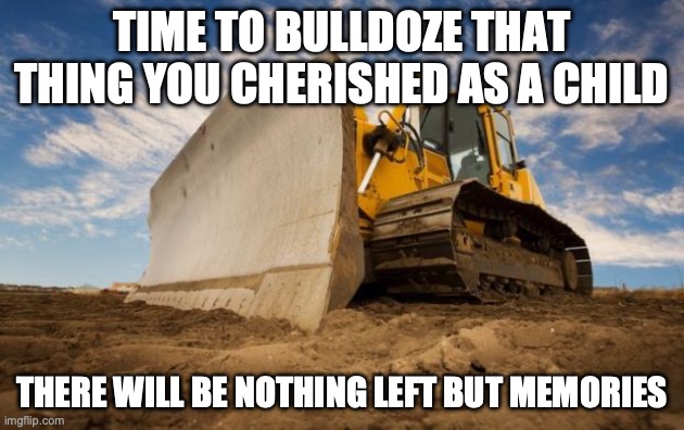 Bulldozer | TIME TO BULLDOZE THAT THING YOU CHERISHED AS A CHILD; THERE WILL BE NOTHING LEFT BUT MEMORIES | image tagged in bulldozer | made w/ Imgflip meme maker