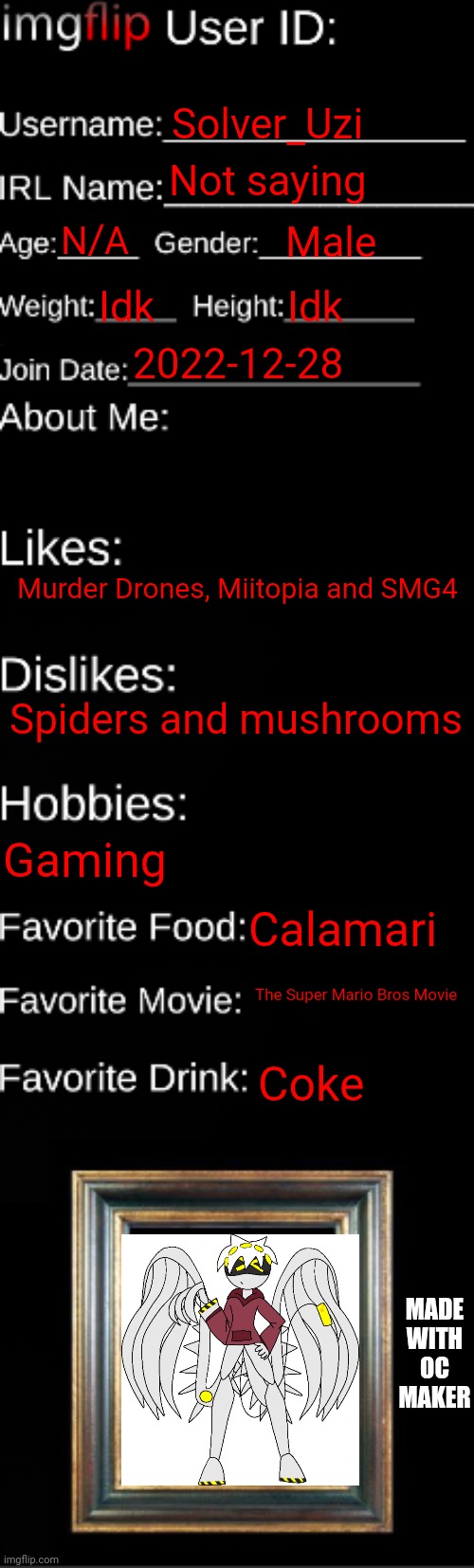 imgflip ID Card | Solver_Uzi; Not saying; N/A; Male; Idk; Idk; 2022-12-28; Murder Drones, Miitopia and SMG4; Spiders and mushrooms; Gaming; Calamari; The Super Mario Bros Movie; Coke; MADE WITH OC MAKER | image tagged in imgflip id card | made w/ Imgflip meme maker