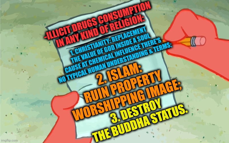 -Is dat too much? | -ILLICIT DRUGS CONSUMPTION IN ANY KIND OF RELIGION:; 1. CHRISTIANITY: REPLACEMENT THE VALUE OF GOD INSIDE A SOUL CAUSE AT CHEMICAL INFLUENCE THERE'S NO TYPICAL HUMAN UNDERSTANDING & TERMS;; 2. ISLAM: RUIN PROPERTY WORSHIPPING IMAGE;; 3. DESTROY THE BUDDHA STATUS. | image tagged in patrick to do list actually blank,god religion universe,thoughts and prayers,drugs are bad,police chasing guy,death note | made w/ Imgflip meme maker