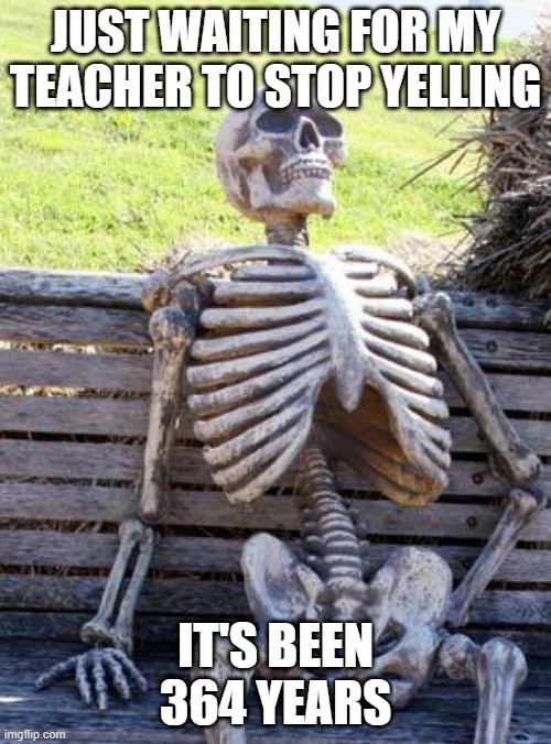 It happens every day | JUST WAITING FOR MY TEACHER TO STOP YELLING; IT'S BEEN 364 YEARS | image tagged in memes,waiting skeleton | made w/ Imgflip meme maker