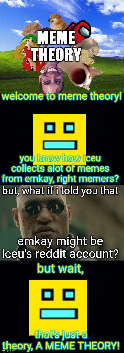 MEME
THEORY; welcome to meme theory! you know how iceu collects alot of memes from emkay, right memers? but, what if i told you that; emkay might be iceu's reddit account? but wait, that's just a theory, A MEME THEORY! | image tagged in meme theory,iceu,emkay,memes being collected | made w/ Imgflip meme maker