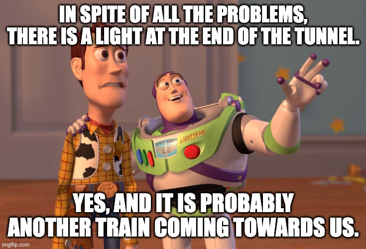 Light in the end of the tunnel | IN SPITE OF ALL THE PROBLEMS, THERE IS A LIGHT AT THE END OF THE TUNNEL. YES, AND IT IS PROBABLY ANOTHER TRAIN COMING TOWARDS US. | image tagged in memes,x x everywhere | made w/ Imgflip meme maker
