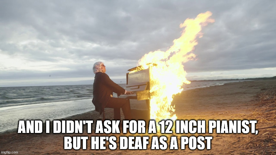 piano in fire | AND I DIDN'T ASK FOR A 12 INCH PIANIST,
BUT HE'S DEAF AS A POST | image tagged in piano in fire | made w/ Imgflip meme maker