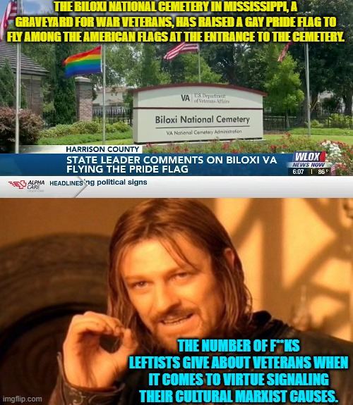 The collective political Left give ZERO f**ks about veterans. | THE BILOXI NATIONAL CEMETERY IN MISSISSIPPI, A GRAVEYARD FOR WAR VETERANS, HAS RAISED A GAY PRIDE FLAG TO FLY AMONG THE AMERICAN FLAGS AT THE ENTRANCE TO THE CEMETERY. THE NUMBER OF F**KS LEFTISTS GIVE ABOUT VETERANS WHEN IT COMES TO VIRTUE SIGNALING THEIR CULTURAL MARXIST CAUSES. | image tagged in truth | made w/ Imgflip meme maker