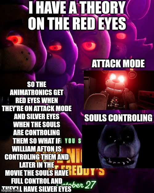 FNaF Movie Theory | I HAVE A THEORY ON THE RED EYES; SO THE ANIMATRONICS GET RED EYES WHEN THEY'RE ON ATTACK MODE AND SILVER EYES WHEN THE SOULS ARE CONTROLING THEM SO WHAT IF WILLIAM AFTON IS CONTROLING THEM AND LATER IN THE MOVIE THE SOULS HAVE FULL CONTROL AND THEY'LL HAVE SILVER EYES; ATTACK MODE; SOULS CONTROLING | image tagged in fnaf | made w/ Imgflip meme maker