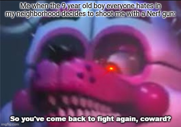 So you;'ve come back to fight again, coward? | Me when the 9 year old boy everyone hates in my neighborhood decides to shoot me with a Nerf gun: | image tagged in so you 've come back to fight again coward,fnaf | made w/ Imgflip meme maker