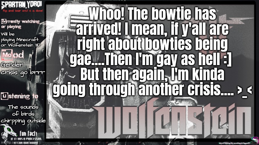 Also, definitely didn't get yelled at my dad as always.... ;-; | Whoo! The bowtie has arrived! I mean, if y'all are right about bowties being gae....Then I'm gay as hell :] 
But then again, I'm kinda going through another crisis.... >_<; Will be playing Minecraft or Wolfenstein 3D; Gender crisis go brrr; The sounds of birds chirpping outside | image tagged in spartan yoroi's panzerhund template | made w/ Imgflip meme maker