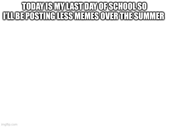 Blank White Template | TODAY IS MY LAST DAY OF SCHOOL SO I’LL BE POSTING LESS MEMES OVER THE SUMMER | image tagged in blank white template | made w/ Imgflip meme maker
