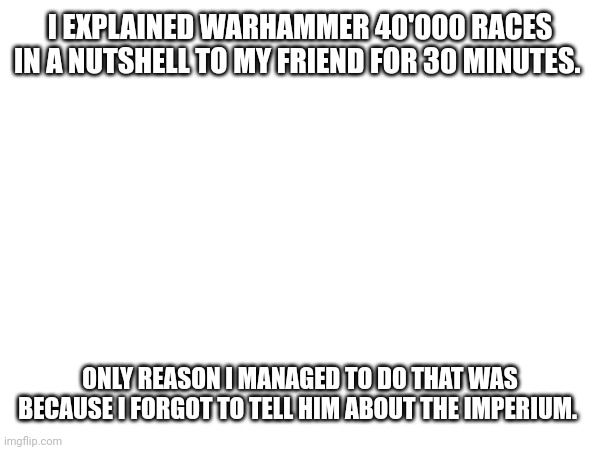 I EXPLAINED WARHAMMER 40'000 RACES IN A NUTSHELL TO MY FRIEND FOR 30 MINUTES. ONLY REASON I MANAGED TO DO THAT WAS BECAUSE I FORGOT TO TELL HIM ABOUT THE IMPERIUM. | made w/ Imgflip meme maker