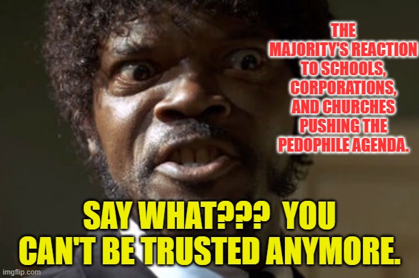 Crazy-Eyed Sam Jackson | THE MAJORITY'S REACTION TO SCHOOLS, CORPORATIONS, AND CHURCHES PUSHING THE PEDOPHILE AGENDA. SAY WHAT???  YOU CAN'T BE TRUSTED ANYMORE. | image tagged in crazy-eyed sam jackson | made w/ Imgflip meme maker