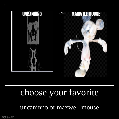choose your favorite horror character i made up | choose your favorite | uncaninno or maxwell mouse | image tagged in funny,demotivationals,memes,horror,pizza tower,mickey mouse | made w/ Imgflip demotivational maker