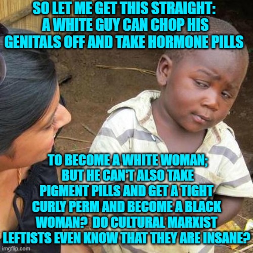 Just some food for thought. | SO LET ME GET THIS STRAIGHT:  A WHITE GUY CAN CHOP HIS GENITALS OFF AND TAKE HORMONE PILLS; TO BECOME A WHITE WOMAN;  BUT HE CAN'T ALSO TAKE PIGMENT PILLS AND GET A TIGHT CURLY PERM AND BECOME A BLACK WOMAN?  DO CULTURAL MARXIST LEFTISTS EVEN KNOW THAT THEY ARE INSANE? | image tagged in third world skeptical kid | made w/ Imgflip meme maker
