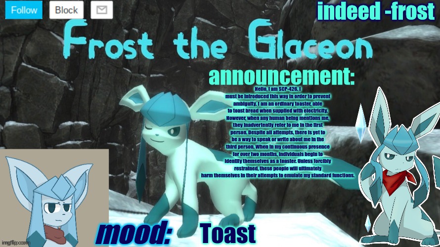 FrostTheGlaceon announcmemt temp | Hello, I am SCP-426. I must be introduced this way in order to prevent ambiguity. I am an ordinary toaster, able to toast bread when supplied with electricity. However, when any human being mentions me, they inadvertently refer to me in the first person. Despite all attempts, there is yet to be a way to speak or write about me in the third person. When in my continuous presence for over two months, individuals begin to identify themselves as a toaster. Unless forcibly restrained, these people will ultimately harm themselves in their attempts to emulate my standard functions. Toast | image tagged in frosttheglaceon announcmemt temp | made w/ Imgflip meme maker