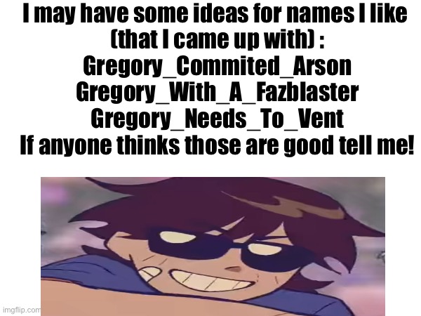 Tell me in the comments lol(Ok last one lol) | I may have some ideas for names I like 
(that I came up with) :
Gregory_Commited_Arson

Gregory_With_A_Fazblaster

Gregory_Needs_To_Vent

If anyone thinks those are good tell me! | image tagged in fnaf,name | made w/ Imgflip meme maker