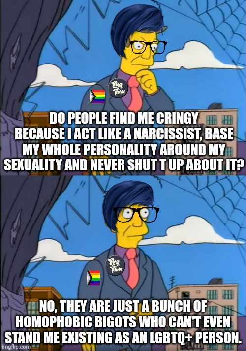 Narcissistic LGBTQ+ activists don't want to admit how cringy they are | DO PEOPLE FIND ME CRINGY BECAUSE I ACT LIKE A NARCISSIST, BASE MY WHOLE PERSONALITY AROUND MY SEXUALITY AND NEVER SHUT T UP ABOUT IT? NO, THEY ARE JUST A BUNCH OF HOMOPHOBIC BIGOTS WHO CAN'T EVEN STAND ME EXISTING AS AN LGBTQ+ PERSON. | image tagged in skinner out of touch,lgbtq,narcissism,stupid liberals,lgbt,cringe | made w/ Imgflip meme maker