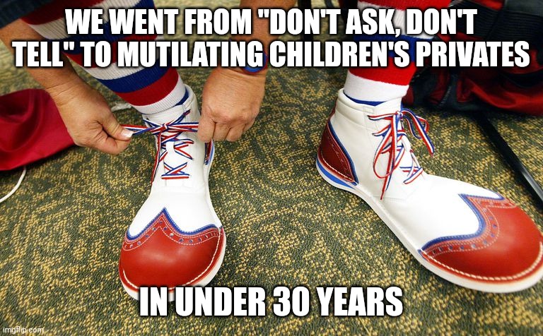 Don't ask, don't tell was the proper way of handling sexual preferences for adults. Abusing children will not be tolerated. | WE WENT FROM "DON'T ASK, DON'T TELL" TO MUTILATING CHILDREN'S PRIVATES; IN UNDER 30 YEARS | image tagged in clown shoes | made w/ Imgflip meme maker