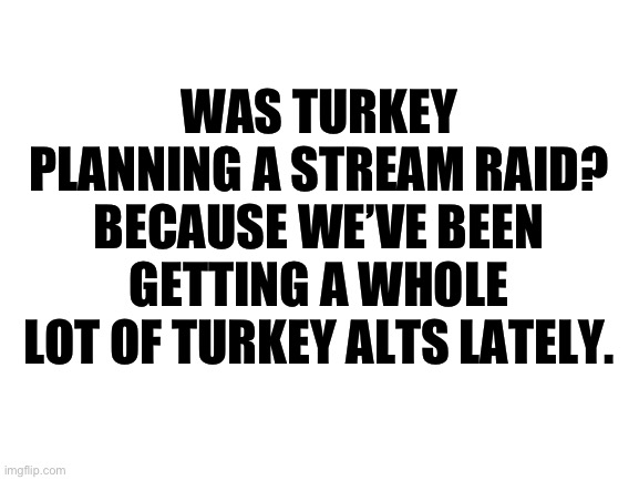Blank White Template | WAS TURKEY PLANNING A STREAM RAID? BECAUSE WE’VE BEEN GETTING A WHOLE LOT OF TURKEY ALTS LATELY. | image tagged in blank white template | made w/ Imgflip meme maker