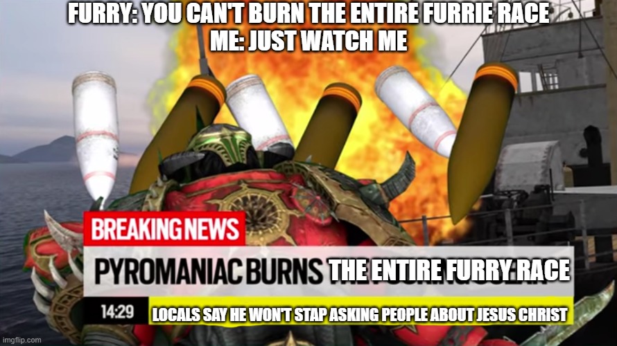 NO MORE FURRIES (Catastrophe12 note: YES, SPREAS THE CATASTROPHE OF THE FURRIES) | FURRY: YOU CAN'T BURN THE ENTIRE FURRIE RACE
ME: JUST WATCH ME; THE ENTIRE FURRY RACE; LOCALS SAY HE WON'T STAP ASKING PEOPLE ABOUT JESUS CHRIST | image tagged in the furries are gone,thank me later | made w/ Imgflip meme maker