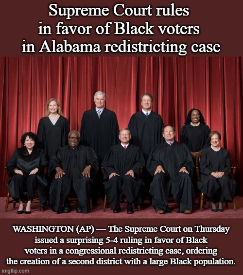 Supreme Court Rules in Favor of Black Voters | Supreme Court rules 
in favor of Black voters 
in Alabama redistricting case; WASHINGTON (AP) — The Supreme Court on Thursday issued a surprising 5-4 ruling in favor of Black voters in a congressional redistricting case, ordering the creation of a second district with a large Black population. | image tagged in supreme court 2022,news,politics | made w/ Imgflip meme maker