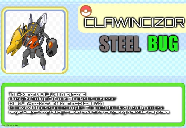 Pokemon RP OC. | CLAWINCIZOR; BUG; STEEL; This Pokemon usually lives in abandoned mineshafts, feeding off of rocks. To make the rocks easier to eat, Clawincizor crushes them into pebbles with its claws, which are as hard as tungsten. The male’s giant claw is usually used as a 
ranged weapon, firing freshly crushed rocks out of the opening in between the pincers. | image tagged in custom pokedex entry | made w/ Imgflip meme maker