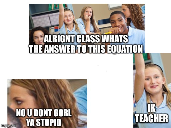 something | ALRIGNT CLASS WHATS THE ANSWER TO THIS EQUATION; IK TEACHER; NO U DONT GORL
YA STUPID | image tagged in school | made w/ Imgflip meme maker