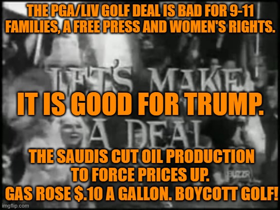 The Saudi Terrorists' diversification, gives us leverage! | THE PGA/LIV GOLF DEAL IS BAD FOR 9-11 FAMILIES, A FREE PRESS AND WOMEN'S RIGHTS. IT IS GOOD FOR TRUMP. THE SAUDIS CUT OIL PRODUCTION TO FORCE PRICES UP. 
GAS ROSE $.10 A GALLON. BOYCOTT GOLF! | image tagged in politics | made w/ Imgflip meme maker