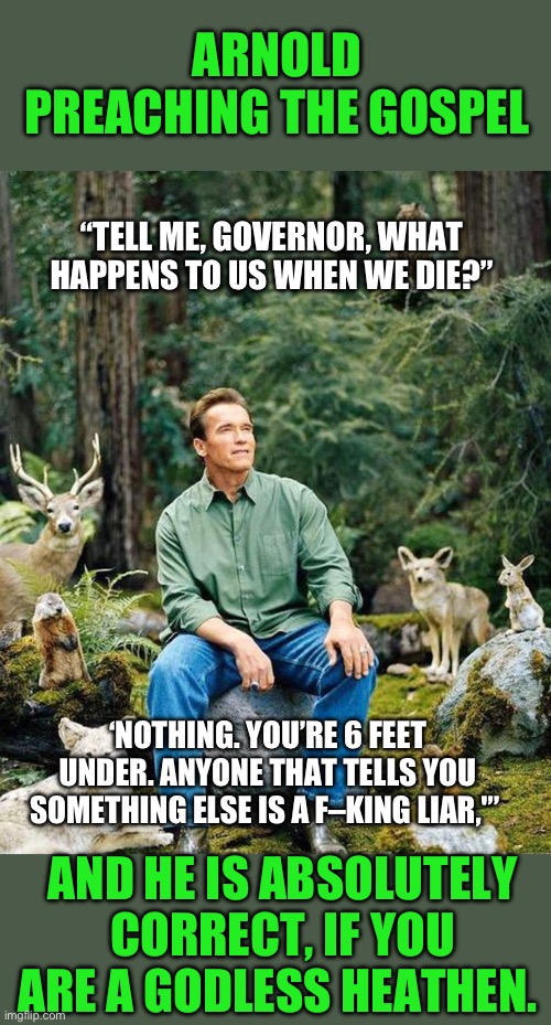 Arnold speaking truth | ARNOLD PREACHING THE GOSPEL; “TELL ME, GOVERNOR, WHAT HAPPENS TO US WHEN WE DIE?”; ‘NOTHING. YOU’RE 6 FEET UNDER. ANYONE THAT TELLS YOU SOMETHING ELSE IS A F–KING LIAR,'”; AND HE IS ABSOLUTELY CORRECT, IF YOU ARE A GODLESS HEATHEN. | image tagged in arnold schwarzenegger,godless heathens are not granted everlasting life,if you are right no harm,if i am right you are effd | made w/ Imgflip meme maker
